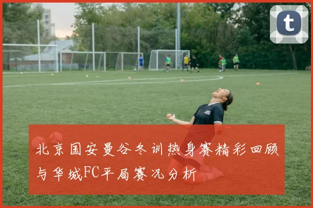 北京国安曼谷冬训热身赛精彩回顾与华城FC平局赛况分析