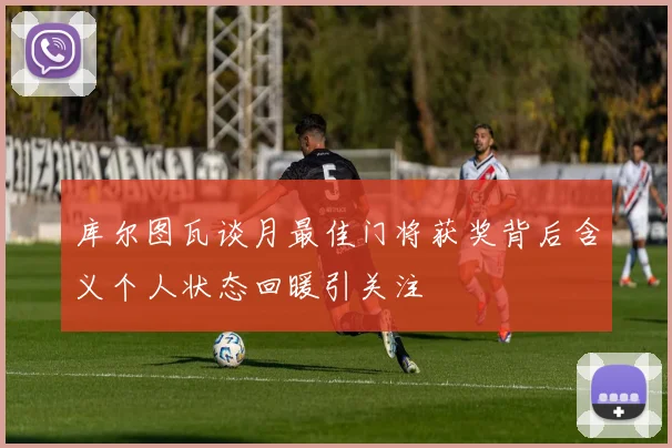 库尔图瓦谈月最佳门将获奖背后含义个人状态回暖引关注