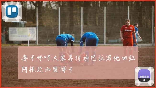 妻子呼吁大家善待迪巴拉若他回归阿根廷加盟博卡