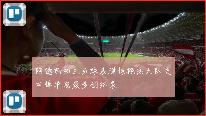 阿德巴约三分球表现惊艳热火队史中锋单场最多创纪录