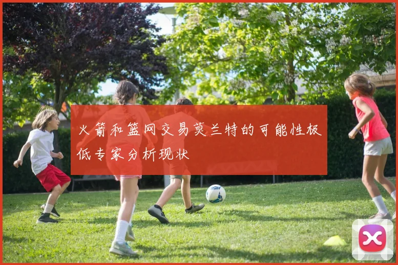 火箭和篮网交易莫兰特的可能性极低专家分析现状