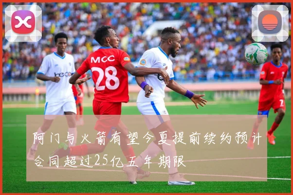 阿门与火箭有望今夏提前续约预计合同超过25亿五年期限