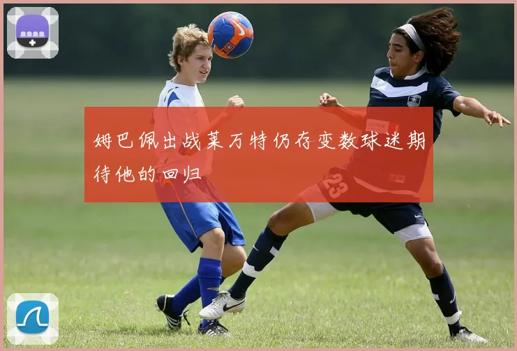 姆巴佩出战莱万特仍存变数球迷期待他的回归