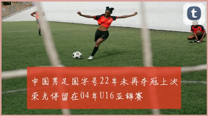 中国男足国字号22年未再夺冠上次荣光停留在04年U16亚锦赛