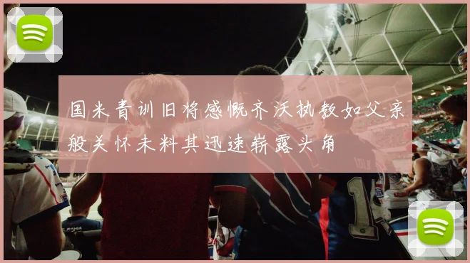 国米青训旧将感慨齐沃执教如父亲般关怀未料其迅速崭露头角