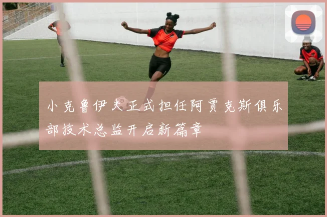 小克鲁伊夫正式担任阿贾克斯俱乐部技术总监开启新篇章