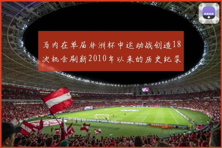 马内在单届非洲杯中运动战创造18次机会刷新2010年以来的历史纪录