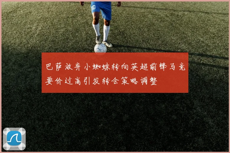 巴萨放弃小蜘蛛转向英超前锋马竞要价过高引发转会策略调整