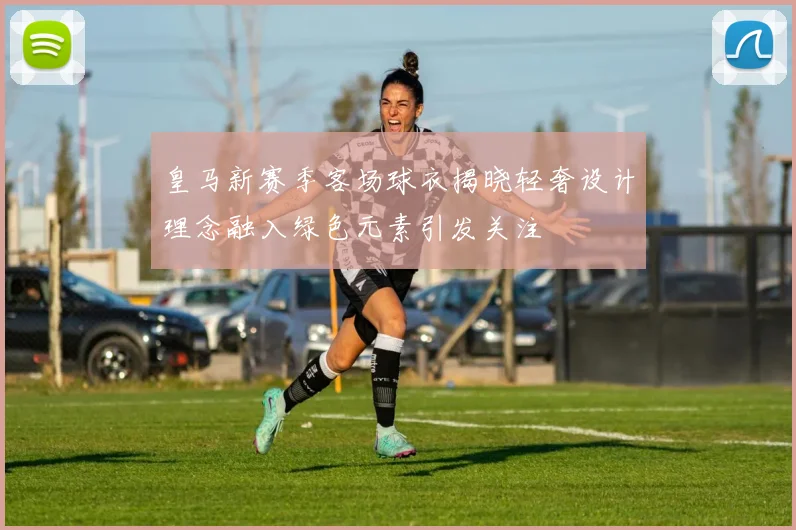皇马新赛季客场球衣揭晓轻奢设计理念融入绿色元素引发关注