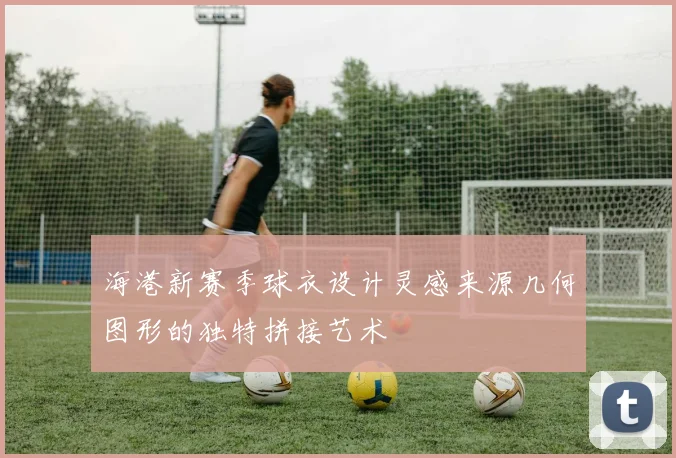 海港新赛季球衣设计灵感来源几何图形的独特拼接艺术