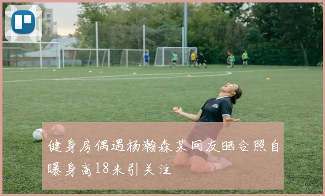 健身房偶遇杨瀚森某网友晒合照自曝身高18米引关注