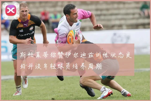 斯帕莱蒂称赞伊尔迪兹训练状态良好并谈年轻球员培养周期